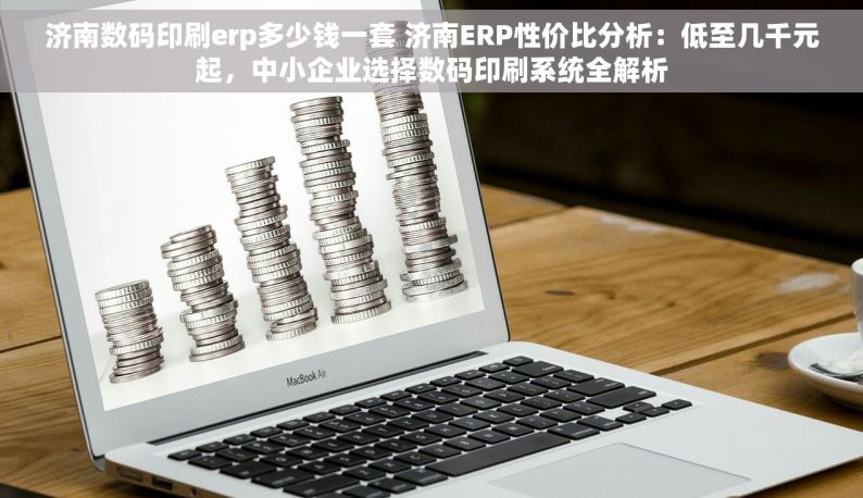 济南数码印刷erp多少钱一套 济南ERP性价比分析：低至几千元起，中小企业选择数码印刷系统全解析