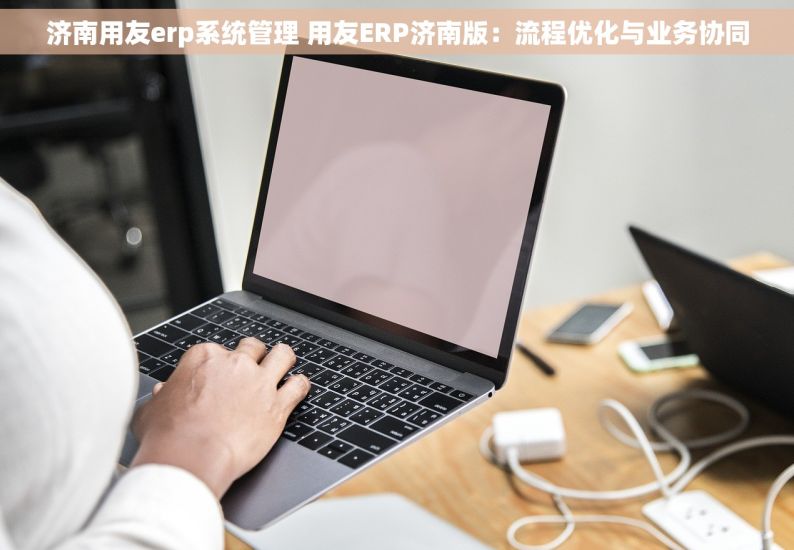 济南用友erp系统管理 用友ERP济南版：流程优化与业务协同