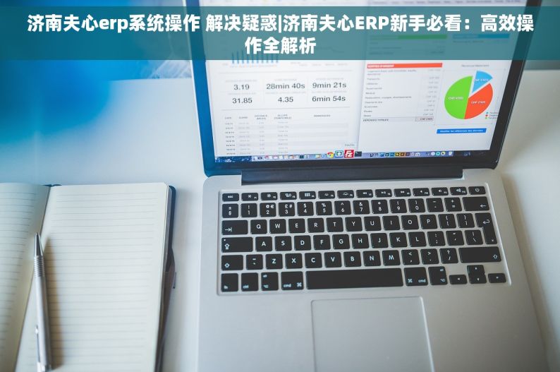 济南夫心erp系统操作 解决疑惑|济南夫心ERP新手必看：高效操作全解析