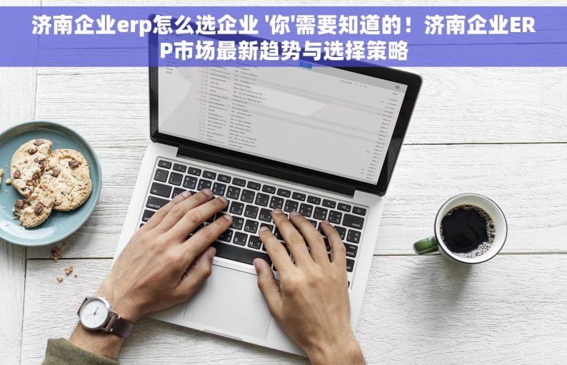 济南企业erp怎么选企业 '你'需要知道的！济南企业ERP市场最新趋势与选择策略