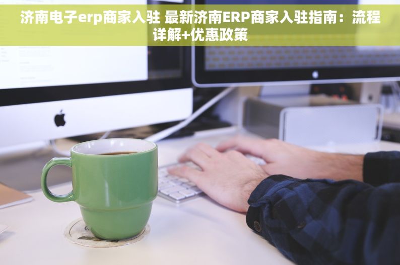 济南电子erp商家入驻 最新济南ERP商家入驻指南：流程详解+优惠政策