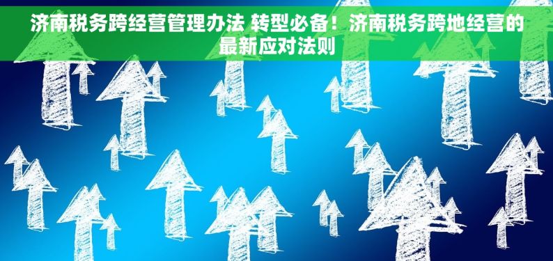 济南税务跨经营管理办法 转型必备！济南税务跨地经营的最新应对法则