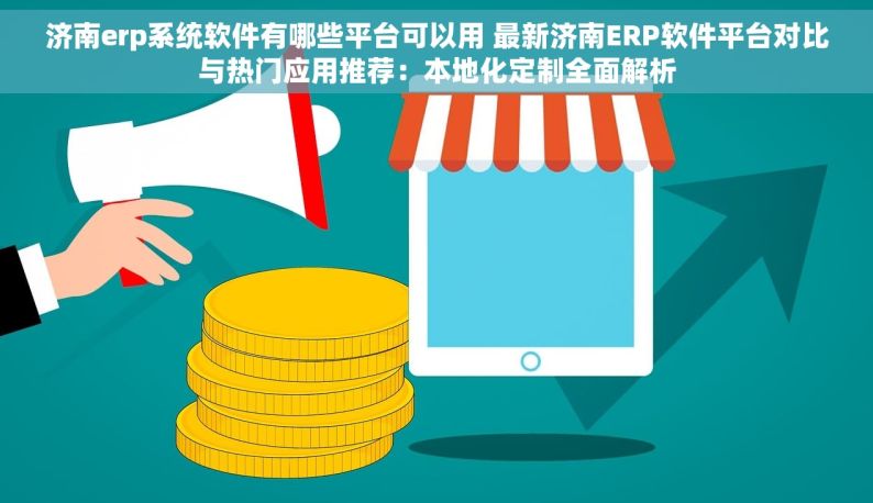 济南erp系统软件有哪些平台可以用 最新济南ERP软件平台对比与热门应用推荐：本地化定制全面解析