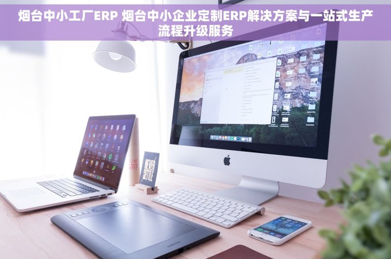 烟台中小工厂ERP 烟台中小企业定制ERP解决方案与一站式生产流程升级服务