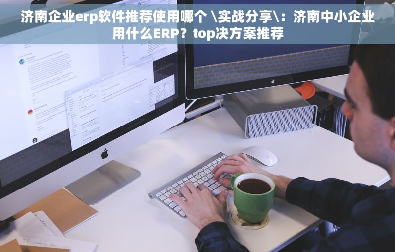 济南企业erp软件推荐使用哪个 \实战分享\：济南中小企业用什么ERP？top决方案推荐