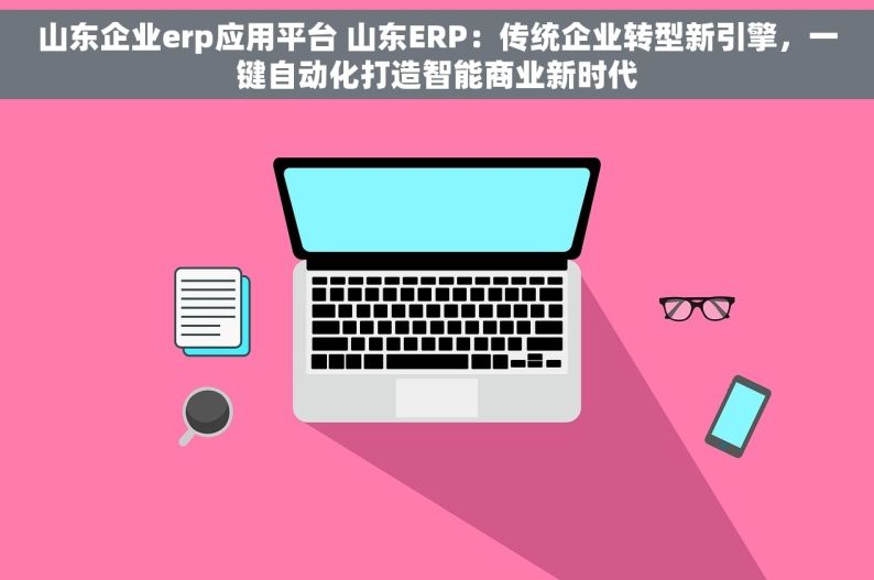 山东企业erp应用平台 山东ERP：传统企业转型新引擎，一键自动化打造智能商业新时代