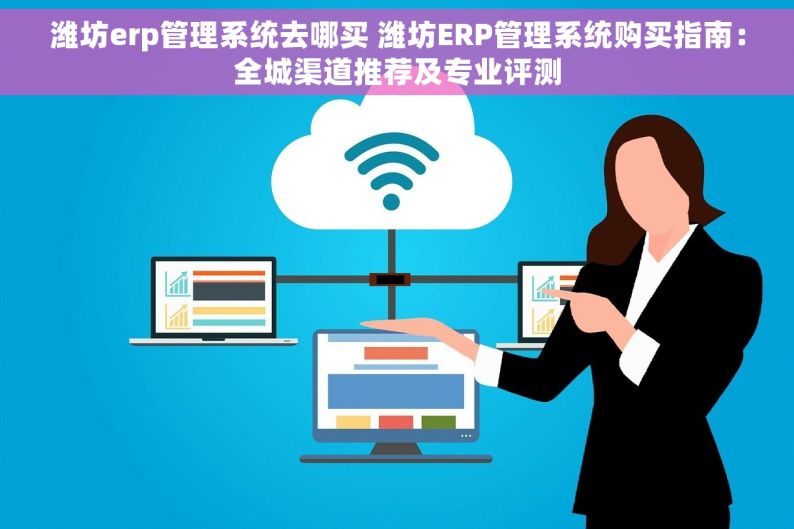 潍坊erp管理系统去哪买 潍坊ERP管理系统购买指南：全城渠道推荐及专业评测