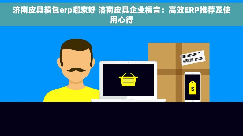 济南皮具箱包erp哪家好 济南皮具企业福音：高效ERP推荐及使用心得