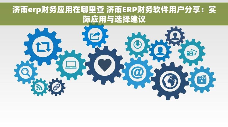 济南erp财务应用在哪里查 济南ERP财务软件用户分享：实际应用与选择建议