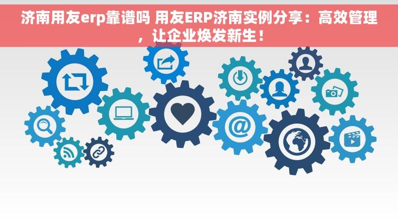 济南用友erp靠谱吗 用友ERP济南实例分享：高效管理，让企业焕发新生！