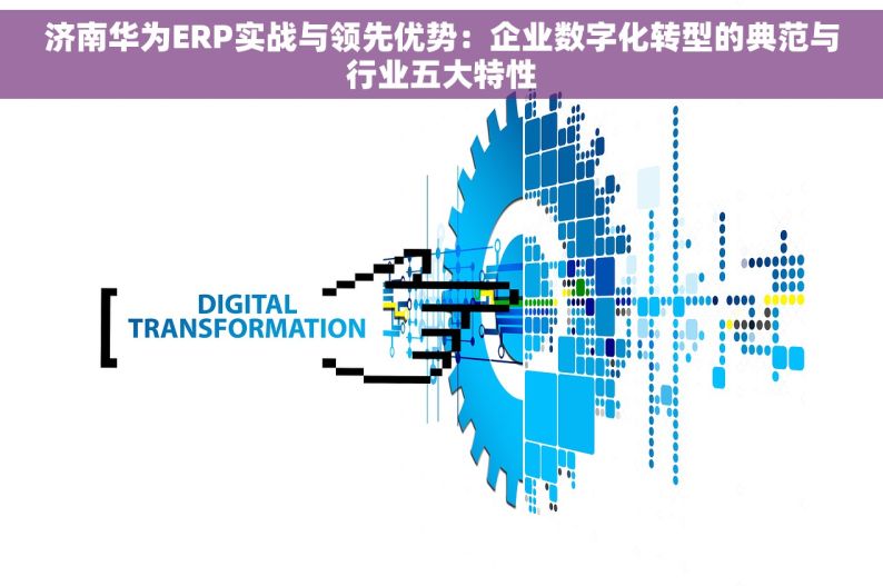 济南华为ERP实战与领先优势：企业数字化转型的典范与行业五大特性