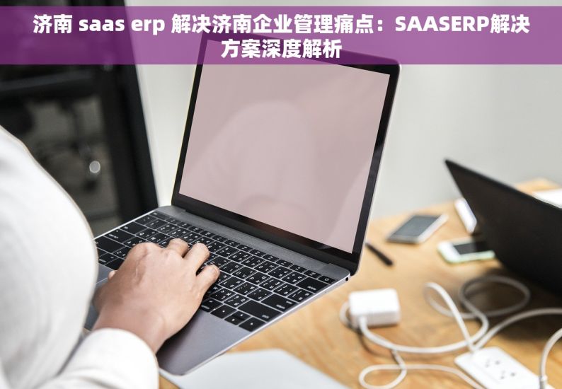 济南 saas erp 解决济南企业管理痛点：SAASERP解决方案深度解析