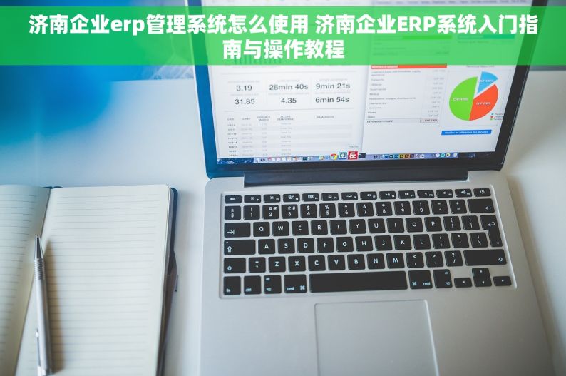 济南企业erp管理系统怎么使用 济南企业ERP系统入门指南与操作教程