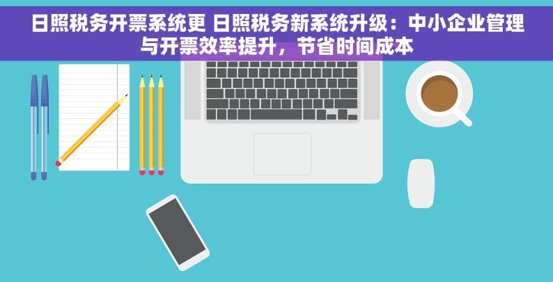 日照税务开票系统更 日照税务新系统升级：中小企业管理与开票效率提升，节省时间成本