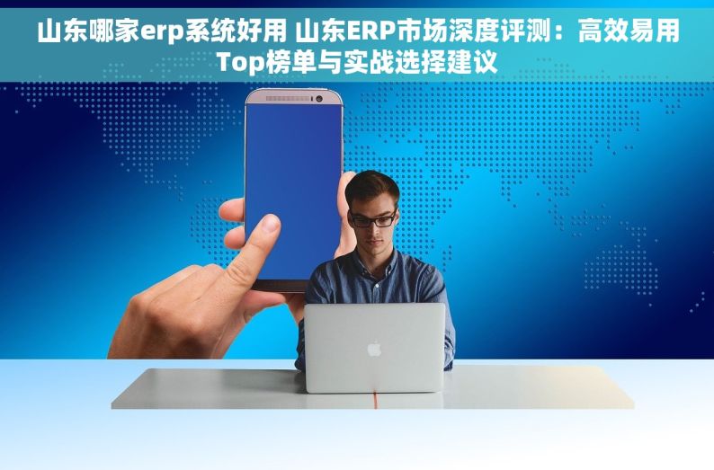 山东哪家erp系统好用 山东ERP市场深度评测：高效易用Top榜单与实战选择建议