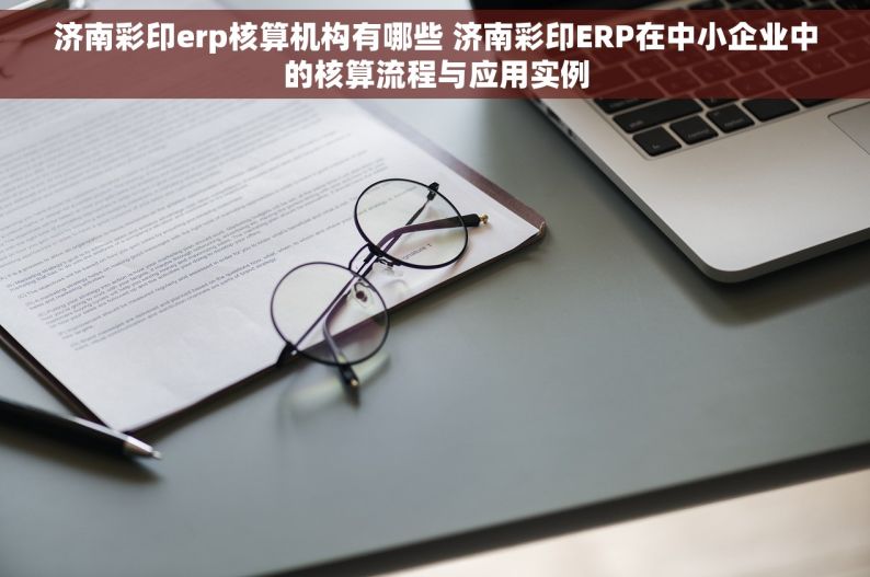 济南彩印erp核算机构有哪些 济南彩印ERP在中小企业中的核算流程与应用实例