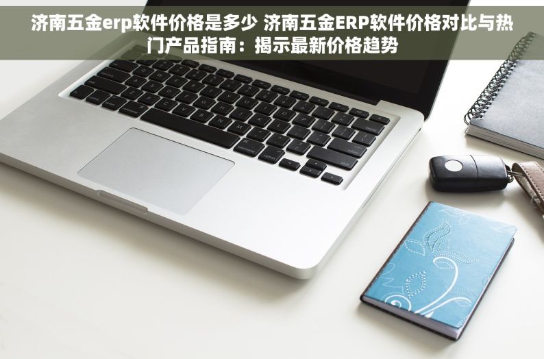 济南五金erp软件价格是多少 济南五金ERP软件价格对比与热门产品指南：揭示最新价格趋势