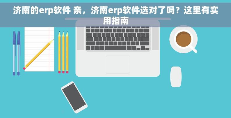 济南的erp软件 亲，济南erp软件选对了吗？这里有实用指南