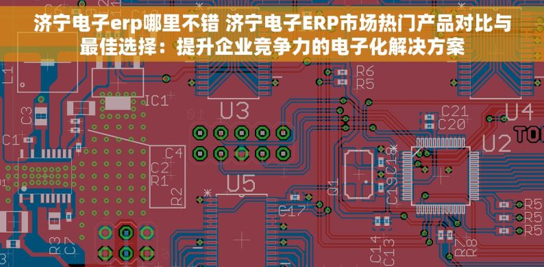 济宁电子erp哪里不错 济宁电子ERP市场热门产品对比与最佳选择：提升企业竞争力的电子化解决方案