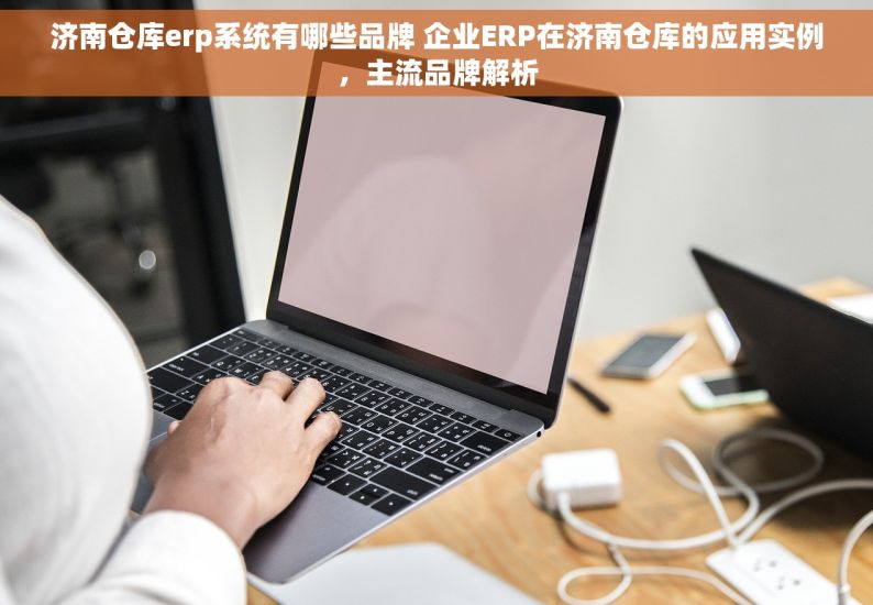 济南仓库erp系统有哪些品牌 企业ERP在济南仓库的应用实例，主流品牌解析