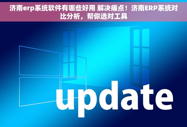 济南erp系统软件有哪些好用 解决痛点！济南ERP系统对比分析，帮你选对工具