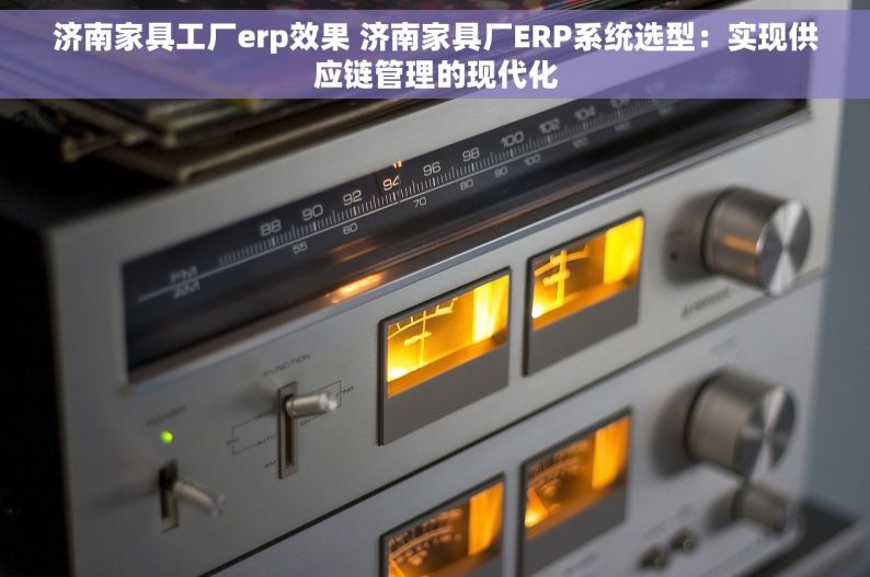 济南家具工厂erp效果 济南家具厂ERP系统选型：实现供应链管理的现代化