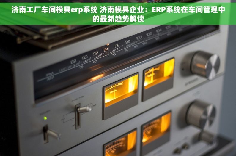 济南工厂车间模具erp系统 济南模具企业：ERP系统在车间管理中的最新趋势解读