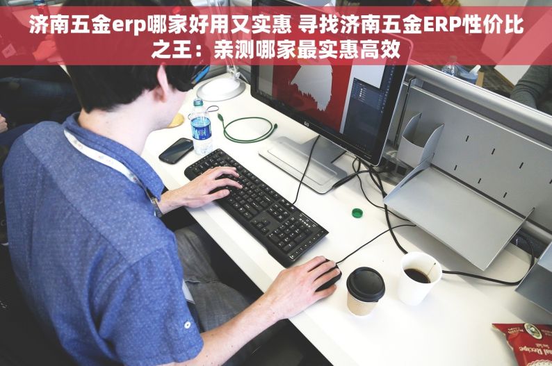 济南五金erp哪家好用又实惠 寻找济南五金ERP性价比之王：亲测哪家最实惠高效