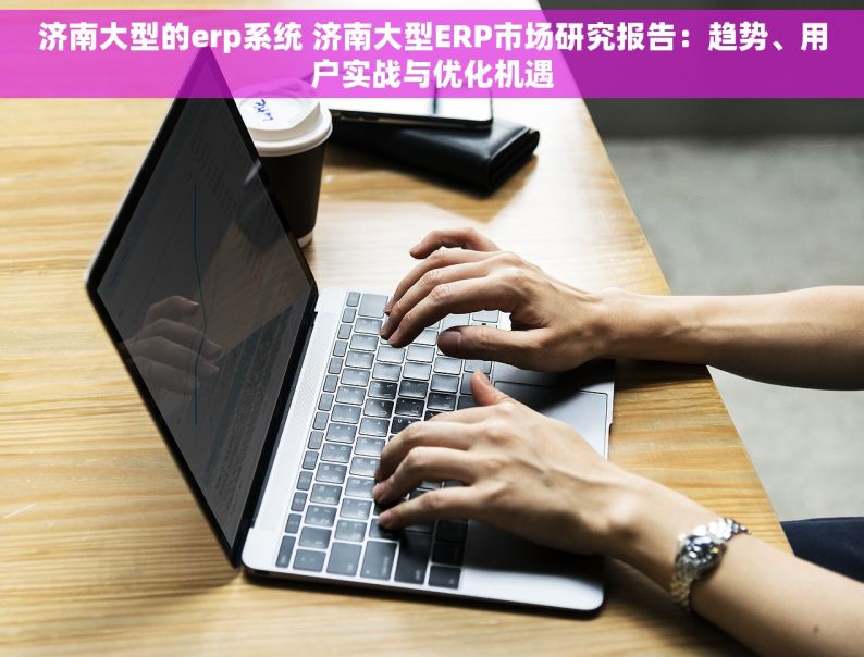 济南大型的erp系统 济南大型ERP市场研究报告：趋势、用户实战与优化机遇