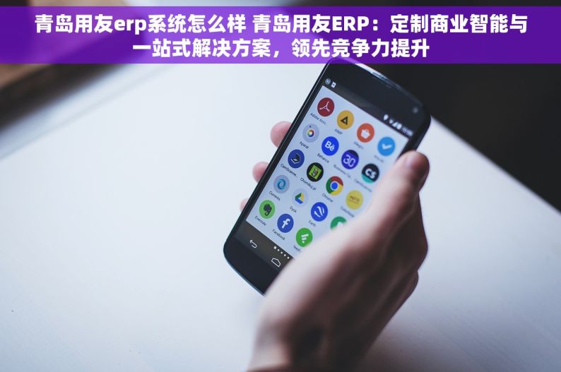 青岛用友erp系统怎么样 青岛用友ERP：定制商业智能与一站式解决方案，领先竞争力提升