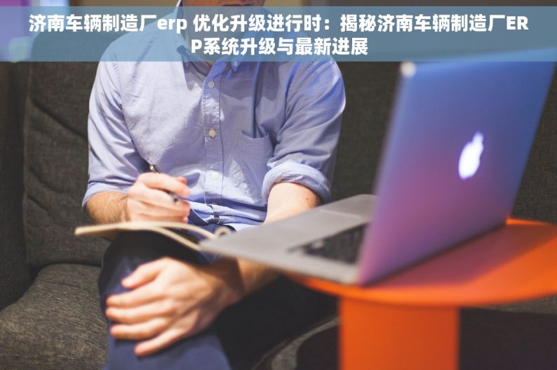 济南车辆制造厂erp 优化升级进行时：揭秘济南车辆制造厂ERP系统升级与最新进展