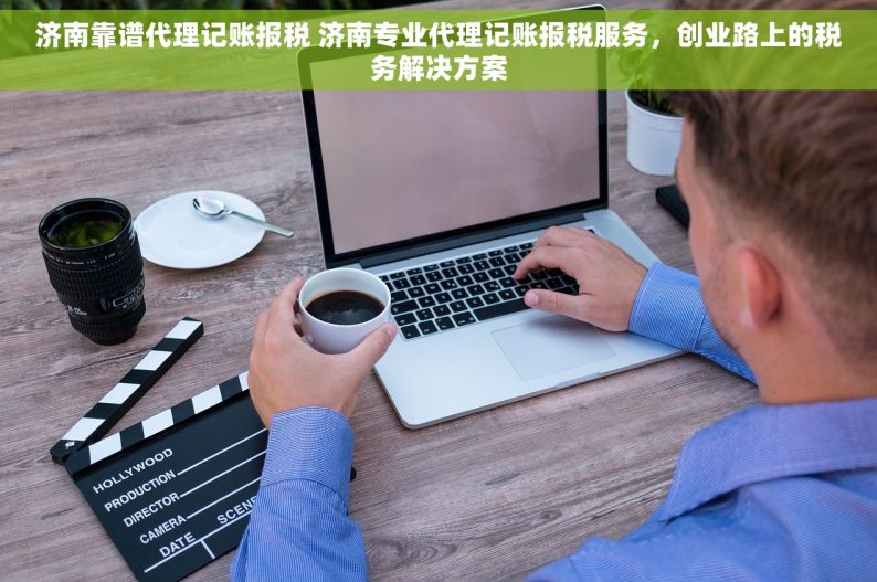 济南靠谱代理记账报税 济南专业代理记账报税服务，创业路上的税务解决方案