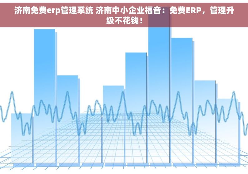 济南免费erp管理系统 济南中小企业福音：免费ERP，管理升级不花钱！