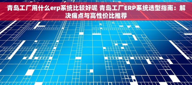 青岛工厂用什么erp系统比较好呢 青岛工厂ERP系统选型指南：解决痛点与高性价比推荐