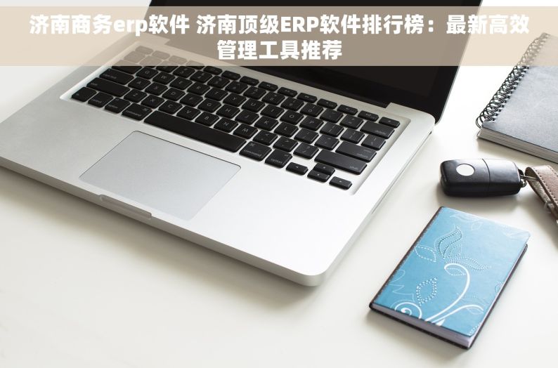 济南商务erp软件 济南顶级ERP软件排行榜：最新高效管理工具推荐