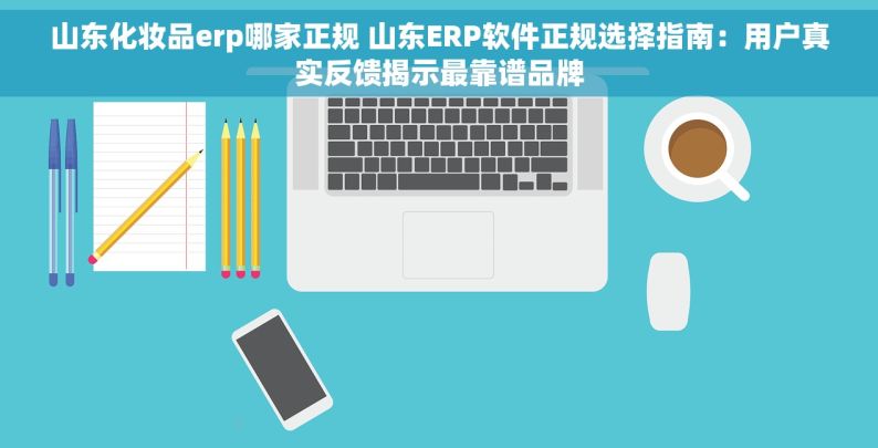 山东化妆品erp哪家正规 山东ERP软件正规选择指南：用户真实反馈揭示最靠谱品牌