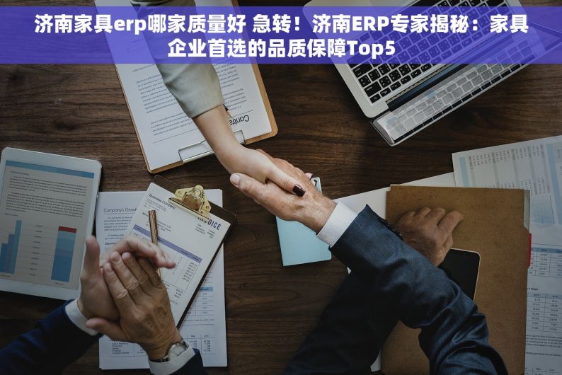 济南家具erp哪家质量好 急转！济南ERP专家揭秘：家具企业首选的品质保障Top5