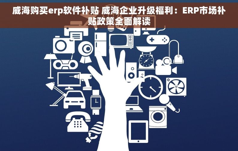 威海购买erp软件补贴 威海企业升级福利：ERP市场补贴政策全面解读