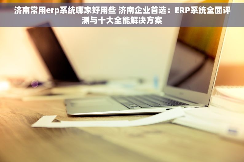 济南常用erp系统哪家好用些 济南企业首选：ERP系统全面评测与十大全能解决方案