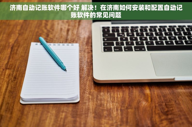 济南自动记账软件哪个好 解决！在济南如何安装和配置自动记账软件的常见问题