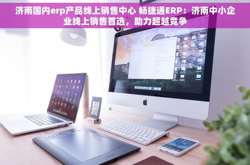 济南国内erp产品线上销售中心 畅捷通ERP：济南中小企业线上销售首选，助力超越竞争