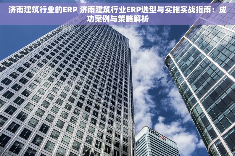 济南建筑行业的ERP 济南建筑行业ERP选型与实施实战指南：成功案例与策略解析