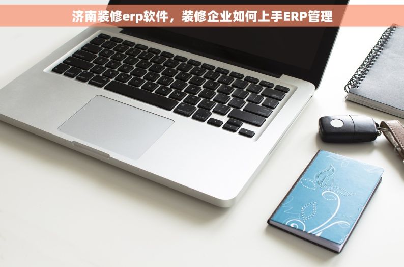 济南装修erp软件，装修企业如何上手ERP管理