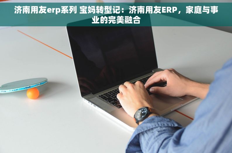 济南用友erp系列 宝妈转型记：济南用友ERP，家庭与事业的完美融合