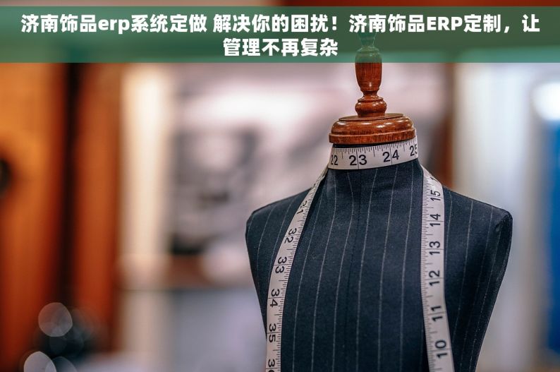 济南饰品erp系统定做 解决你的困扰！济南饰品ERP定制，让管理不再复杂