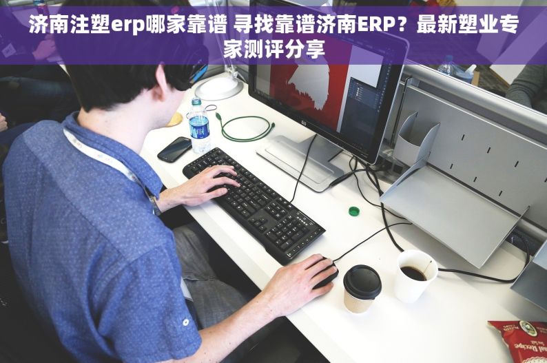 济南注塑erp哪家靠谱 寻找靠谱济南ERP？最新塑业专家测评分享