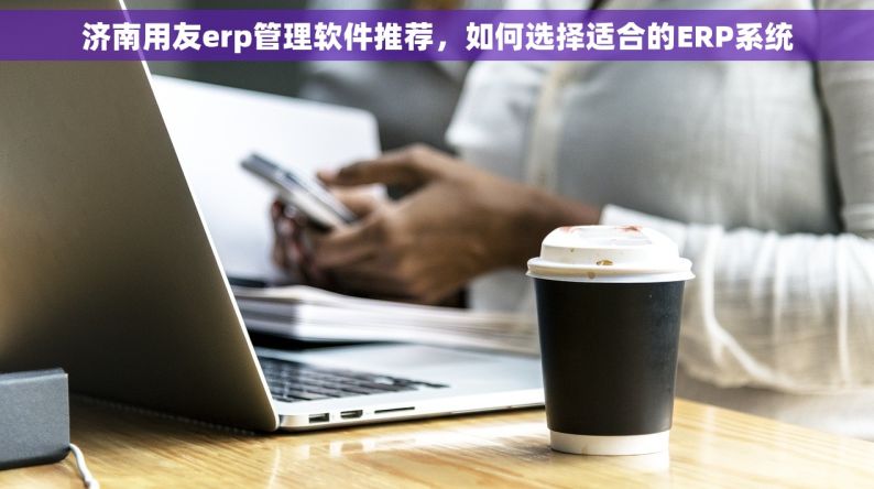 济南用友erp管理软件推荐，如何选择适合的ERP系统