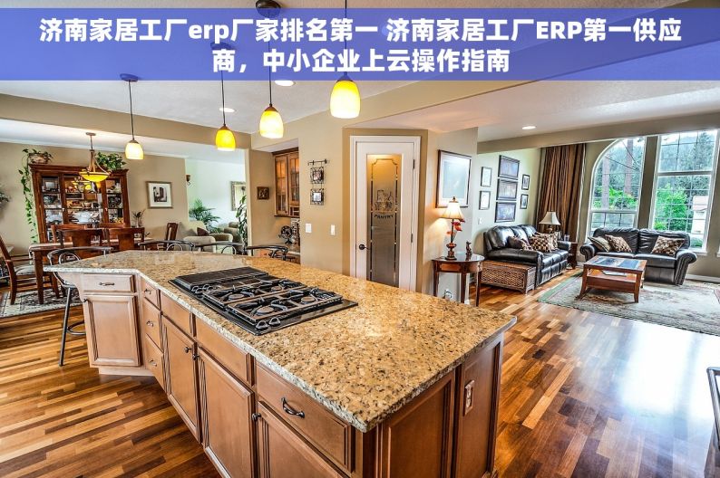 济南家居工厂erp厂家排名第一 济南家居工厂ERP第一供应商，中小企业上云操作指南