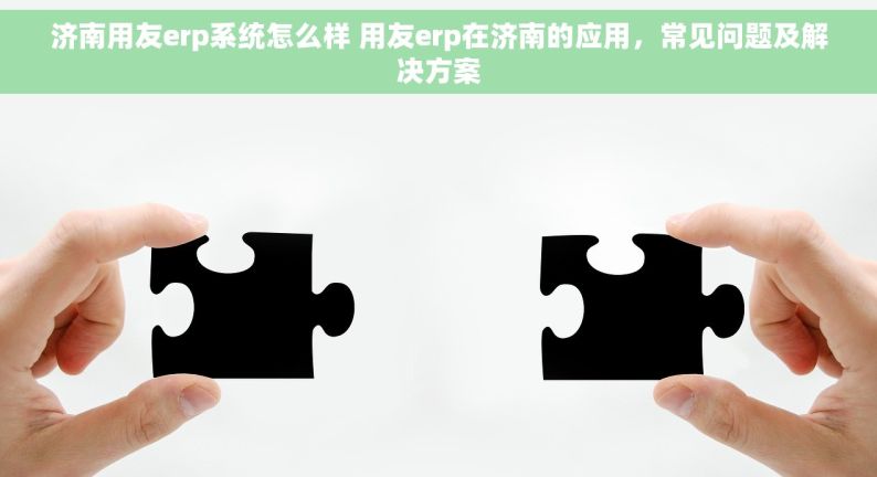 济南用友erp系统怎么样 用友erp在济南的应用，常见问题及解决方案