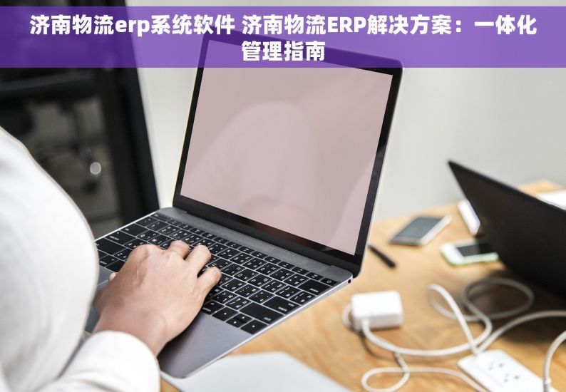 济南物流erp系统软件 济南物流ERP解决方案：一体化管理指南